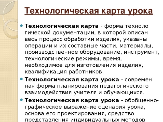 Технологическая карта урока Технологическая карта - форма техноло­гической документации, в которой описан весь процесс обработки изделия, указаны операции и их составные части, материалы, производственное оборудование, инстру­мент, технологические режимы, время, необходимое для изготовления изделия, квалификация работников. Технологическая карта урока - современ­ная форма планирования педагогического взаимодействия учителя и обучающихся. Технологическая карта урока - обобщен­но-графическое выражение сценария урока, основа его проектирования, средство представления индивидуальных методов работы.  