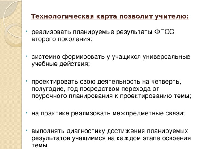 Технологическая карта позволит учителю:   реализовать планируемые результаты ФГОС второго поколения; системно формировать у учащихся универсальные учебные действия; проектировать свою деятельность на четверть, полугодие, год посредством перехода от поурочного планирования к проектированию темы; на практике реализовать межпредметные связи; выполнять диагностику достижения планируемых результатов учащимися на каждом этапе освоения темы.  