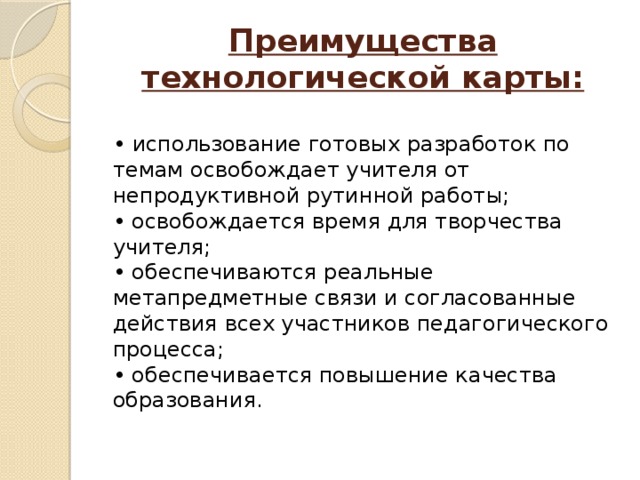 Преимущества технологической карты:  • использование готовых разработок по темам освобождает учителя от непродуктивной рутинной работы;  • освобождается время для творчества учителя;  • обеспечиваются реальные метапредметные связи и согласованные действия всех участников педагогического процесса;  • обеспечивается повышение качества образования.    