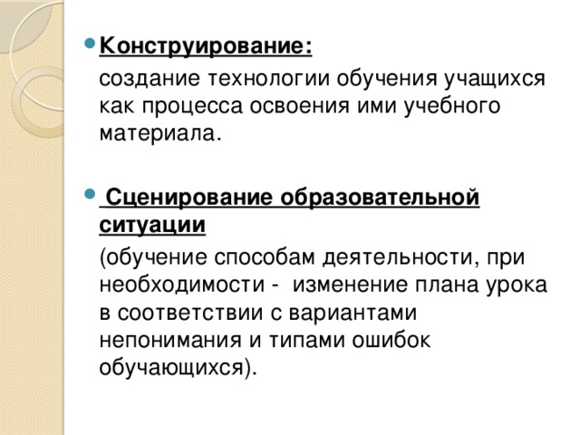 Конструирование:  создание технологии обучения учащихся как процесса освоения ими учебного материала.   Сценирование образовательной ситуации  (обучение способам деятельности, при необходимости - изменение плана урока в соответствии с вариантами непонимания и типами ошибок обучающихся).  