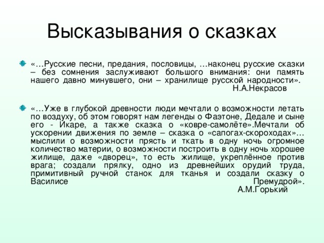 Высказывания о сказках «…Русские песни, предания, пословицы, …наконец русские сказки – без сомнения заслуживают большого внимания: они память нашего давно минувшего, они – хранилище русской народности».  Н.А.Некрасов  «…Уже в глубокой древности люди мечтали о возможности летать по воздуху, об этом говорят нам легенды о Фаэтоне, Дедале и сыне его - Икаре, а также сказка о «ковре-самолёте».Мечтали об ускорении движения по земле – сказка о «сапогах-скороходах»…мыслили о возможности прясть и ткать в одну ночь огромное количество материи, о возможности построить в одну ночь хорошее жилище, даже «дворец», то есть жилище, укреплённое против врага; создали прялку, одно из древнейших орудий труда, примитивный ручной станок для тканья и создали сказку о Василисе Премудрой».  А.М.Горький 