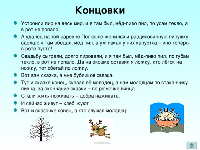 Концовки Устроили пир на весь мир, и я там был, мёд-пиво пил, по усам текло, а в рот не попало. А удалец на той царевне Полюшке женился и раздиковинную пирушку сделал; я там обедал, мёд пил, а уж какая у них капустка – ино теперь в роте пусто! Свадьбу сыграли, долго пировали, и я там был, мёд-пиво пил, по губам текло, в рот не попало. Да на окошке оставил я ложку, кто лёгок на ножку, тот сбегай по ложку. Вот вам сказка, а мне бубликов связка. Тут и сказке конец, сказал её молодец, а нам молодцам по стаканчику пивца, за окончание сказки – по рюмочке винца. Стали жить-поживать – добра наживать. И сейчас живут – хлеб жуют Вот и сказочке конец, а кто слушал молодец! 