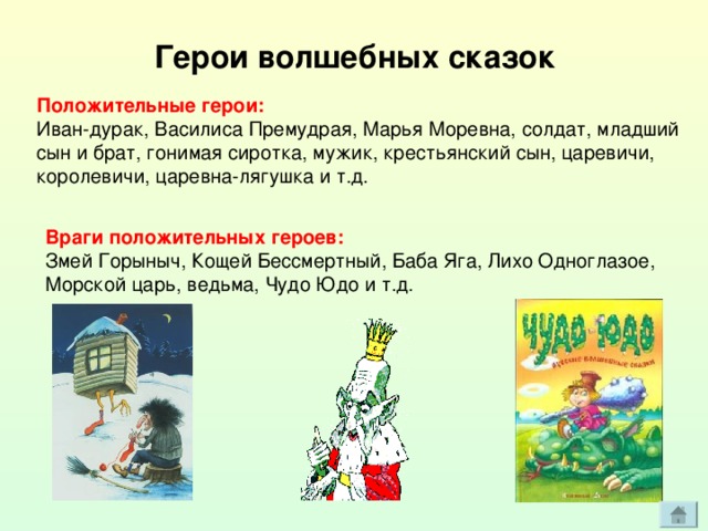 Герои волшебных сказок Положительные герои: Иван-дурак, Василиса Премудрая, Марья Моревна, солдат, младший  сын и брат, гонимая сиротка, мужик, крестьянский сын, царевичи, королевичи, царевна-лягушка и т.д. Враги положительных героев: Змей Горыныч, Кощей Бессмертный, Баба Яга, Лихо Одноглазое, Морской царь, ведьма, Чудо Юдо и т.д. 