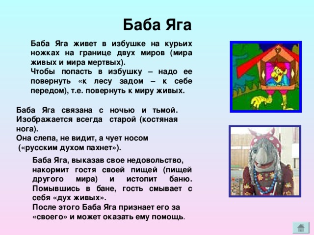 Баба Яга Баба Яга живет в избушке на курьих ножках на границе двух миров (мира живых и мира мертвых). Чтобы попасть в избушку – надо ее повернуть «к лесу задом – к себе передом), т.е. повернуть к миру живых. Баба Яга связана с ночью и тьмой. Изображается всегда старой (костяная нога). Она слепа, не видит, а чует носом  («русским духом пахнет»). Баба Яга, выказав свое недовольство, накормит гостя своей пищей (пищей другого мира) и истопит баню. Помывшись в бане, гость смывает с себя «дух живых». После этого Баба Яга признает его за «своего» и может оказать ему помощь . 