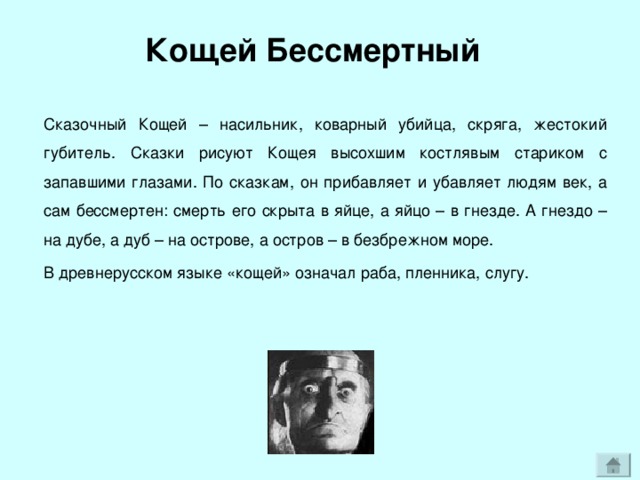 Кощей Бессмертный Сказочный Кощей – насильник, коварный убийца, скряга, жестокий губитель. Сказки рисуют Кощея высохшим костлявым стариком с запавшими глазами. По сказкам, он прибавляет и убавляет людям век, а сам бессмертен: смерть его скрыта в яйце, а яйцо – в гнезде. А гнездо – на дубе, а дуб – на острове, а остров – в безбрежном море. В древнерусском языке «кощей» означал раба, пленника, слугу. 