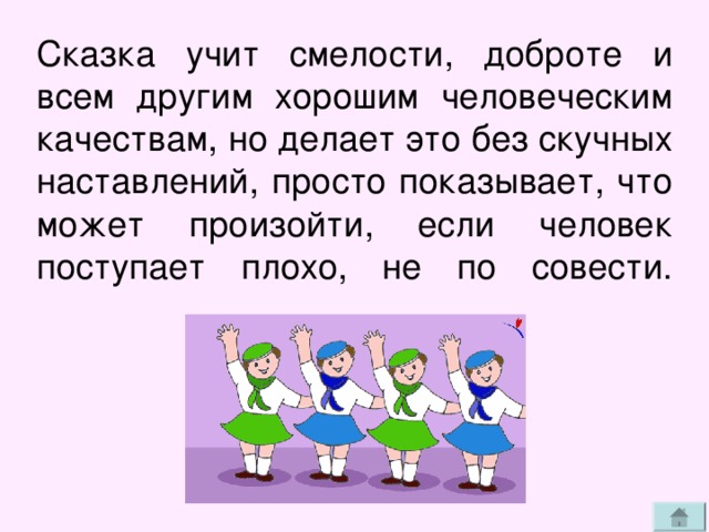 Сказка учит смелости, доброте и всем другим хорошим человеческим качествам, но делает это без скучных наставлений, просто показывает, что может произойти, если человек поступает плохо, не по совести.   