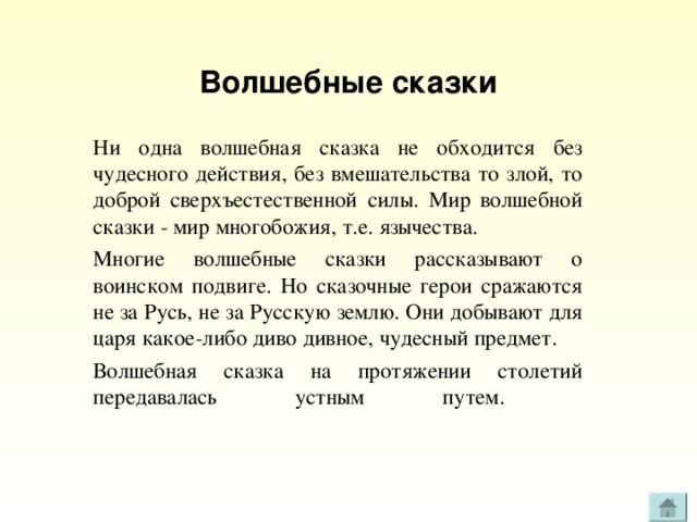 Волшебные сказки Ни одна волшебная сказка не обходится без чудесного действия, без вмешательства то злой, то доброй сверхъестественной силы. Мир волшебной сказки - мир многобожия, т.е. язычества. Многие волшебные сказки рассказывают о воинском подвиге. Но сказочные герои сражаются не за Русь, не за Русскую землю. Они добывают для царя какое-либо диво дивное, чудесный предмет. Волшебная сказка на протяжении столетий передавалась устным путем.   