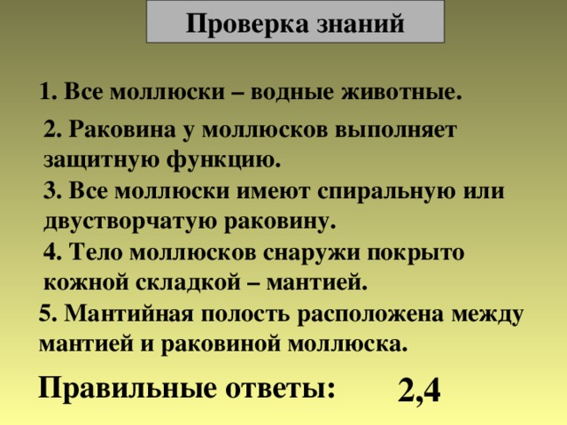 Проверка знаний 1. Все моллюски – водные животные. 2. Раковина у моллюсков выполняет защитную функцию. 3. Все моллюски имеют спиральную или двустворчатую раковину. 4. Тело моллюсков снаружи покрыто кожной складкой – мантией. 5. Мантийная полость расположена между мантией и раковиной моллюска. Правильные ответы: 2,4 