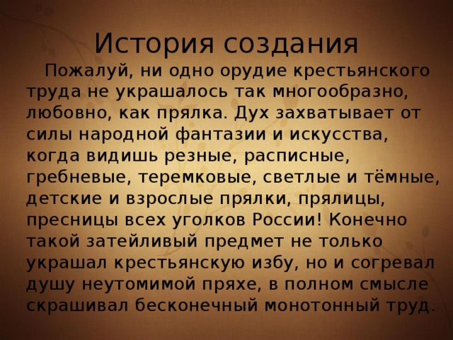 История создания  Пожалуй, ни одно орудие крестьянского труда не украшалось так многообразно, любовно, как прялка. Дух захватывает от силы народной фантазии и искусства, когда видишь резные, расписные, гребневые, теремковые, светлые и тёмные, детские и взрослые прялки, прялицы, пресницы всех уголков России! Конечно такой затейливый предмет не только украшал крестьянскую избу, но и согревал душу неутомимой пряхе, в полном смысле скрашивал бесконечный монотонный труд. 