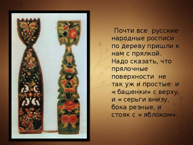  Почти все русские народные росписи по дереву пришли к нам с прялкой. Надо сказать, что прялочные поверхности не так уж и простые: и « башенки» с верху, и « серьги внизу, бока резные, и стояк с « яблоком». 