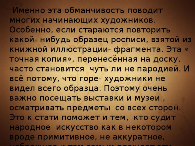  Именно эта обманчивость поводит многих начинающих художников. Особенно, если стараются повторить какой- нибудь образец росписи, взятой из книжной иллюстрации- фрагмента. Эта « точная копия», перенесённая на доску, часто становится чуть ли не пародией. И всё потому, что горе- художники не видел всего образца. Поэтому очень важно посещать выставки и музеи , осматривать предметы со всех сторон. Это к стати поможет и тем, кто судит народное искусство как в некотором вроде примитивное, не аккуратное, небрежное и тем самым прощает эти грехи себе. 
