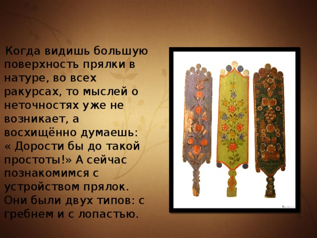  Когда видишь большую поверхность прялки в натуре, во всех ракурсах, то мыслей о неточностях уже не возникает, а восхищённо думаешь: « Дорости бы до такой простоты!» А сейчас познакомимся с устройством прялок. Они были двух типов: с гребнем и с лопастью. 