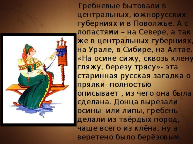  Гребневые бытовали в центральных, южнорусских губерниях и в Поволжье. А с лопастями – на Севере, а так же в центральных губерниях, на Урале, в Сибире, на Алтае. «На осине сижу, сквозь клену гляжу, березу трясу»- эта старинная русская загадка о прялки полностью описывает , из чего она была сделана. Донца вырезали осины или липы, гребень делали из твёрдых пород, чаще всего из клёна, ну а веретено было берёзовым. 