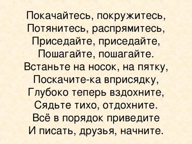 Покачайтесь, покружитесь,  Потянитесь, распрямитесь,  Приседайте, приседайте,  Пошагайте, пошагайте.  Встаньте на носок, на пятку,  Поскачите-ка вприсядку,  Глубоко теперь вздохните,  Сядьте тихо, отдохните.  Всё в порядок приведите  И писать, друзья, начните. 