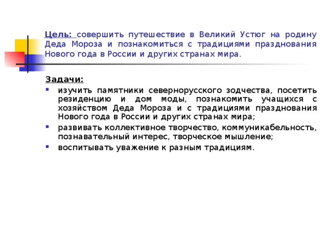 Цель: совершить путешествие в Великий Устюг на родину Деда Мороза и познакомиться с традициями празднования Нового года в России и других странах мира. Задачи: изучить памятники севернорусского зодчества, посетить резиденцию и дом моды, познакомить учащихся с хозяйством Деда Мороза и с традициями празднования Нового года в России и других странах мира; развивать коллективное творчество, коммуникабельность, познавательный интерес, творческое мышление; воспитывать уважение к разным традициям. 