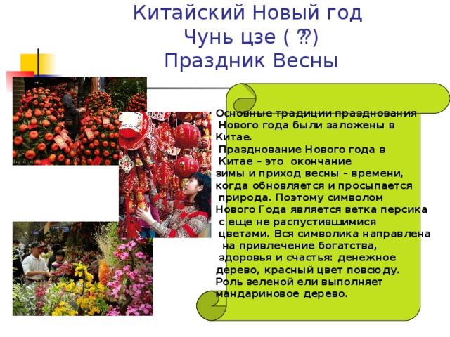     Китайский Новый год  Чунь цзе ( 春节 )  Праздник Весны    Основные традиции празднования  Нового года были заложены в Китае.  Празднование Нового года в  Китае – это окончание зимы и приход весны – времени, когда обновляется и просыпается  природа. Поэтому символом Нового Года является ветка персика  с еще не распустившимися  цветами. Вся символика направлена  на привлечение богатства,  здоровья и счастья: денежное дерево, красный цвет повсюду. Роль зеленой ели выполняет мандариновое дерево.  