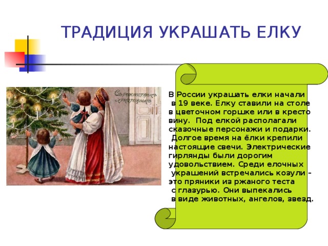 ТРАДИЦИЯ УКРАШАТЬ ЕЛКУ В России украшать елки начали  в 19 веке. Елку ставили на столе в цветочном горшке или в кресто вину. Под елкой располагали сказочные персонажи и подарки.  Долгое время на ёлки крепили настоящие свечи. Электрические гирлянды были дорогим удовольствием. Среди елочных  украшений встречались козули – это пряники из ржаного теста  с глазурью. Они выпекались  в виде животных, ангелов, звезд. 