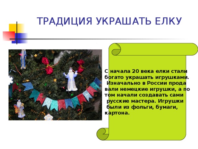 ТРАДИЦИЯ УКРАШАТЬ ЕЛКУ С начала 20 века елки стали богато украшать игрушками.  Изначально в России прода вали немецкие игрушки, а по том начали создавать сами  русские мастера. Игрушки  были из фольги, бумаги, картона. 