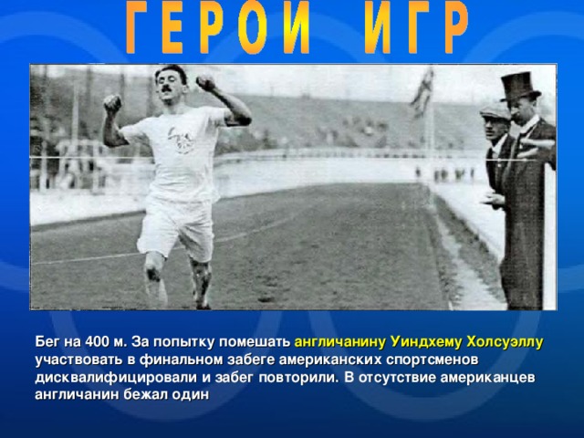 Бег на 400 м. За попытку помешать англичанину Уиндхему Холсуэллу участвовать в финальном забеге американских спортсменов дисквалифицировали и забег повторили. В отсутствие американцев англичанин бежал один  