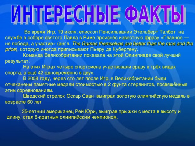  Во время Игр, 19 июля, епископ Пенсильвании Этельберт Талбот на службе в соборе святого Павла в Риме произнёс известную фразу «Главное — не победа, а участие» (англ. The Games themselves are better than  the race and the prize ), которую иногда приписывают Пьеру де Кубертену.  Команда Великобритании показала на этой Олимпиаде свой лучший результат.  На этих Играх четыре спортсмена участвовали сразу в трёх видах спорта, а ещё 42 одновременно в двух.  В 2008 году, через сто лет после Игр, в Великобритании были отчеканены памятные медали стоимостью в 2 фунта стерлингов, посвящённые этим соревнованиям.  Шведский стрелок Оскар Сван выиграл золотую олимпийскую медаль в возрасте 60 лет 35-летний американец Рей Юри, выиграв прыжки с места в высоту и длину, стал 8-кратным олимпийским чемпионом. 