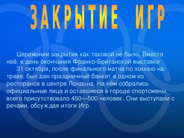  Церемонии закрытия как таковой не было. Вместо неё, в день окончания Франко-Британской выставки 31 октября, после финального матча по хоккею на траве, был дан праздничный банкет в одном из ресторанов в центре Лондона. На нём собрались официальные лица и оставшиеся в городе спортсмены, всего присутствовало 450—500 человек. Они выступали с речами, обсуждая итоги Игр. 