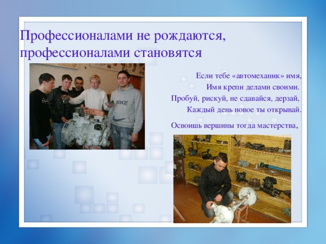 Профессионалами не рождаются, профессионалами становятся Если тебе «автомеханик» имя, Имя крепи делами своими.  Пробуй, рискуй, не сдавайся, дерзай, Каждый день новое ты открывай. Освоишь вершины тогда мастерства ,  