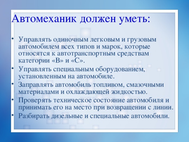 Автомеханик должен уметь: Управлять одиночным легковым и грузовым автомобилем всех типов и марок, которые относятся к автотранспортным средствам категории «В» и «С». Управлять специальным оборудованием, установленным на автомобиле. Заправлять автомобиль топливом, смазочными материалами и охлаждающей жидкостью. Проверять техническое состояние автомобиля и принимать его на место при возвращении с линии. Разбирать дизельные и специальные автомобили. 