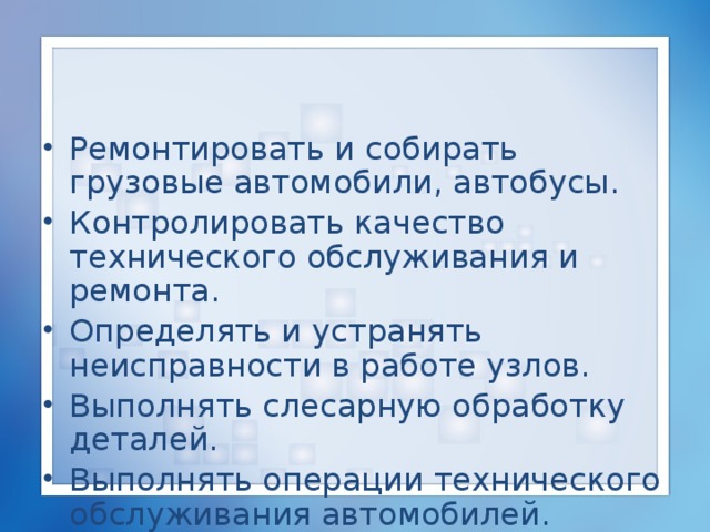 Ремонтировать и собирать грузовые автомобили, автобусы. Контролировать качество технического обслуживания и ремонта. Определять и устранять неисправности в работе узлов. Выполнять слесарную обработку деталей. Выполнять операции технического обслуживания автомобилей. 