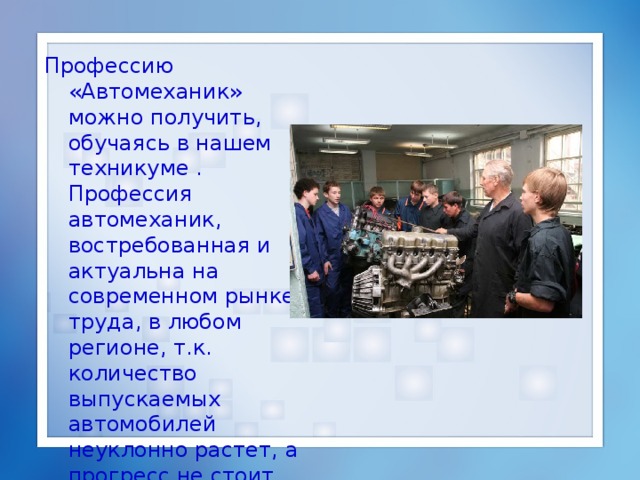 П рофессию «Автомеханик» можно получить, обучаясь в нашем техникуме . П рофессия автомеханик, востребованная и актуальна на современном рынке труда , в любом регионе, т.к. количество выпускаемых автомобилей неуклонно растет, а прогресс не стоит на месте. 
