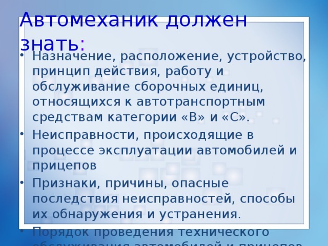 Автомеханик должен знать : Назначение, расположение, устройство, принцип действия, работу и обслуживание сборочных единиц, относящихся к автотранспортным средствам категории «В» и «С». Неисправности, происходящие в процессе эксплуатации автомобилей и прицепов Признаки, причины, опасные последствия неисправностей, способы их обнаружения и устранения. Порядок проведения технического обслуживания автомобилей и прицепов. 