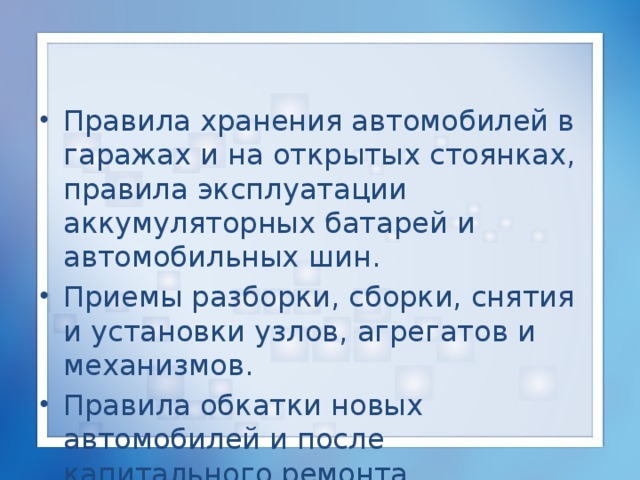 Правила хранения автомобилей в гаражах и на открытых стоянках, правила эксплуатации аккумуляторных батарей и автомобильных шин. Приемы разборки, сборки, снятия и установки узлов, агрегатов и механизмов. Правила обкатки новых автомобилей и после капитального ремонта. 
