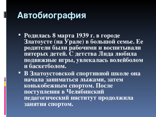 Автобиография Родилась 8 марта 1939 г. в городе Златоусте (на Урале) в большой семье. Ее родители были рабочими и воспитывали пятерых детей. С детства Лида любила подвижные игры, увлекалась волейболом и баскетболом. В Златоустовской спортивной школе она начала заниматься лыжами, затем конькобежным спортом. После поступления в Челябинский педагогический институт продолжила занятия спортом.  