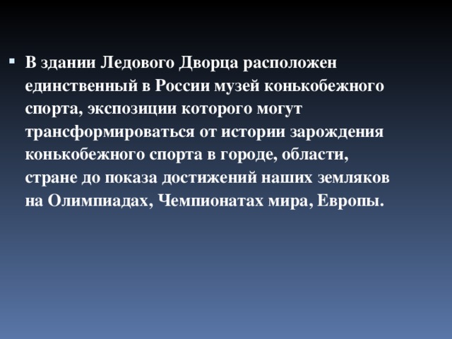 В здании Ледового Дворца расположен единственный в России музей конькобежного спорта, экспозиции которого могут трансформироваться от истории зарождения конькобежного спорта в городе, области, стране до показа достижений наших земляков на Олимпиадах, Чемпионатах мира, Европы. 