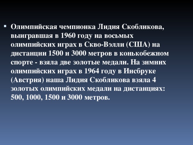 Олимпийская чемпионка Лидия Скобликова, выигравшая в 1960 году на восьмых олимпийских играх в Скво-Вэлли (США) на дистанции 1500 и 3000 метров в конькобежном спорте - взяла две золотые медали. На зимних олимпийских играх в 1964 году в Инсбруке (Австрия) наша Лидия Скобликова взяла 4 золотых олимпийских медали на дистанциях: 500, 1000, 1500 и 3000 метров.   