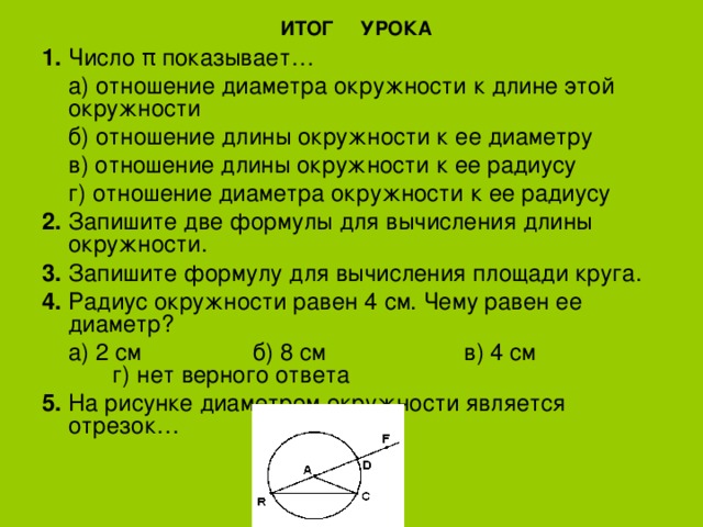  ИТОГ УРОКА 1.  Число π показывает…  а) отношение диаметра окружности к длине этой окружности  б) отношение длины окружности к ее диаметру  в) отношение длины окружности к ее радиусу  г) отношение диаметра окружности к ее радиусу 2.  Запишите две формулы для вычисления длины окружности. 3.  Запишите формулу для вычисления площади круга. 4.  Радиус окружности равен 4 см. Чему равен ее диаметр?  а) 2 см   б) 8 см   в) 4 см   г) нет верного ответа 5.  На рисунке диаметром окружности является отрезок… 