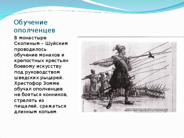 Обучение ополченцев В монастыре Скопиным – Шуйским проводилось обучение монахов и крепостных крестьян боевому искусству под руководством шведских рыцарей. Христофор Зомме обучал ополченцев не бояться конников, стрелять из пищалей, сражаться длинным копьем . 