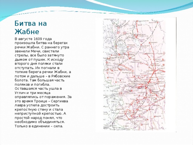 Битва на Жабне В августе 1609 года произошла битва на берегах речки Жабни. С раннего утра звенели Мечи, свистели стрелы, все было затянуто дымом от пушек. К исходу второго дня поляки стали отступать. Их погнали в топкие берега речки Жабни, а потом и дальше – в Рябовские болота. Там большая часть поляков и погибла. Оставшаяся часть ушла в Углич и три месяца оправлялись от поражения. За это время Троице – Сергиева лавра успела достроить крепостную стену и стала неприступной крепостью. А простой народ понял, что необходимо объединяться. Только в единении – сила. 