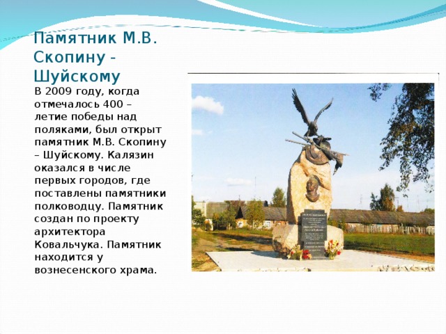 Памятник М.В. Скопину - Шуйскому В 2009 году, когда отмечалось 400 – летие победы над поляками, был открыт памятник М.В. Скопину – Шуйскому. Калязин оказался в числе первых городов, где поставлены памятники полководцу. Памятник создан по проекту архитектора Ковальчука. Памятник находится у вознесенского храма. 