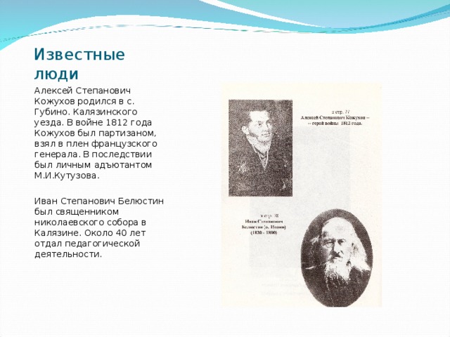 Известные люди Алексей Степанович Кожухов родился в с. Губино. Калязинского уезда. В войне 1812 года Кожухов был партизаном, взял в плен французского генерала. В последствии был личным адъютантом М.И.Кутузова. Иван Степанович Белюстин был священником николаевского собора в Калязине. Около 40 лет отдал педагогической деятельности. 