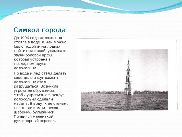 Символ города До 1996 года колокольня стояла в воде. К ней можно было подойти на лодках, пойти под аркой, услышать звуки эоловой арфы, которая устроена в последнем ярусе колокольни. Но вода и лед стали делать свое дело и фундамент колокольни стал разрушаться. Возникла угроза ее обрушения. Чтобы укрепить ее, вокруг колокольни сделали насыпь. В воду, к ее стенам, насыпали камни, песок, щебенку, булыжники. Появился маленький рукотворный осровок. 