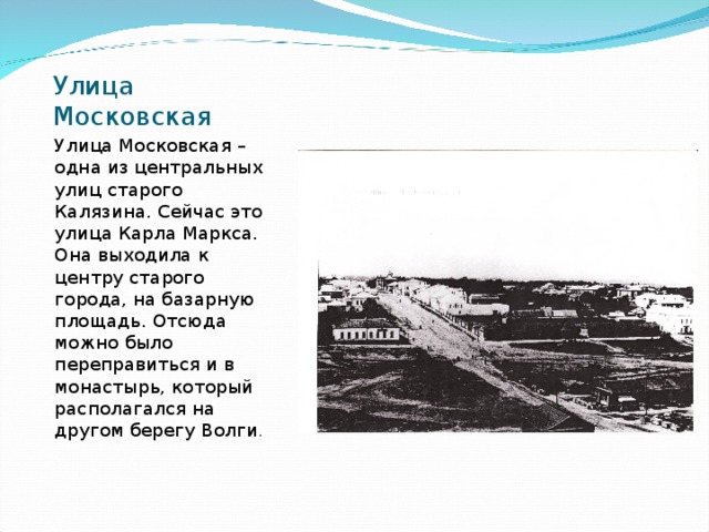 Улица Московская Улица Московская – одна из центральных улиц старого Калязина. Сейчас это улица Карла Маркса. Она выходила к центру старого города, на базарную площадь. Отсюда можно было переправиться и в монастырь, который располагался на другом берегу Волги . 