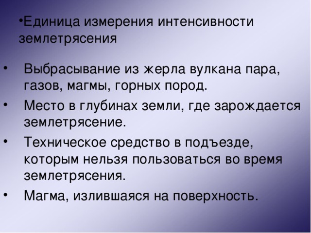 Единица измерения интенсивности землетрясения Выбрасывание из жерла вулкана пара, газов, магмы, горных пород. Место в глубинах земли, где зарождается землетрясение. Техническое средство в подъезде, которым нельзя пользоваться во время землетрясения. Магма, излившаяся на поверхность. 