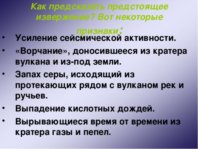 Как предсказать предстоящее извержение? Вот некоторые признаки : Усиление сейсмической активности. «Ворчание», доносившееся из кратера вулкана и из-под земли. Запах серы, исходящий из протекающих рядом с вулканом рек и ручьев. Выпадение кислотных дождей. Вырывающиеся время от времени из кратера газы и пепел. 