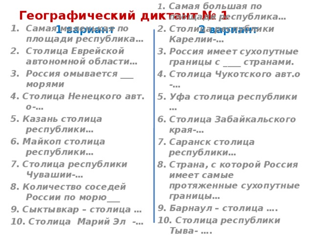 Географический диктант № 1 1 вариант 2 вариант Самая маленькая по площади республика… Столица Еврейской автономной области… Россия омывается ___ морями 1 . Самая большая по площади республика… 2. Столица республики Карелии-… 4. Столица Ненецкого авт. о-… 5. Казань столица республики… 3. Россия имеет сухопутные границы с ____ странами. 6. Майкоп столица республики… 4. Столица Чукотского авт.о -… 5. Уфа столица республики … 7. Столица республики Чувашии-… 6. Столица Забайкальского края-… 8. Количество соседей России по морю___ 9. Сыктывкар – столица … 7. Саранск столица республики… 8. Страна, с которой Россия имеет самые протяженные сухопутные границы… 10. Столица Марий Эл -… 9. Барнаул – столица …. 10. Столица республики Тыва- ….   