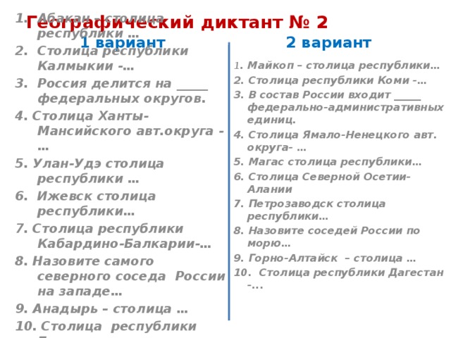 Географический диктант № 2 1 вариант 2 вариант Абакан – столица республики … Столица республики Калмыкии -… Россия делится на _____ федеральных округов. 1 . Майкоп – столица республики… 2. Столица республики Коми -… 4. Столица Ханты-Мансийского авт.округа - … 5. Улан-Удэ столица республики … 3. В состав России входит _____ федерально-административных единиц. 6. Ижевск столица республики… 4. Столица Ямало-Ненецкого авт. округа- … 5. Магас столица республики… 7. Столица республики Кабардино-Балкарии-… 6. Столица Северной Осетии- Алании 8. Назовите самого северного соседа России на западе… 9. Анадырь – столица … 7. Петрозаводск столица республики… 8. Назовите соседей России по морю… 10. Столица республики Башкирия -… 9. Горно-Алтайск – столица … 10. Столица республики Дагестан -...   