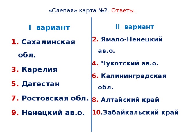 «Слепая» карта №2. Ответы. I вариант II вариант 1. Сахалинская обл. 2. Ямало-Ненецкий ав.о. 3. Карелия 4. Чукотский ав.о. 5. Дагестан 6. Калининградская обл. 7. Ростовская обл. 8. Алтайский край 9. Ненецкий ав.о. 10 .Забайкальский край 