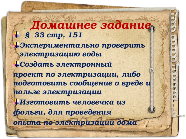 Домашнее задание  § 33 стр. 151 Экспериментально проверить электризацию воды Создать электронный проект по электризации, либо подготовить сообщение о вреде и пользе электризации Изготовить человечка из фольги, для проведения опыта по электризации дома 