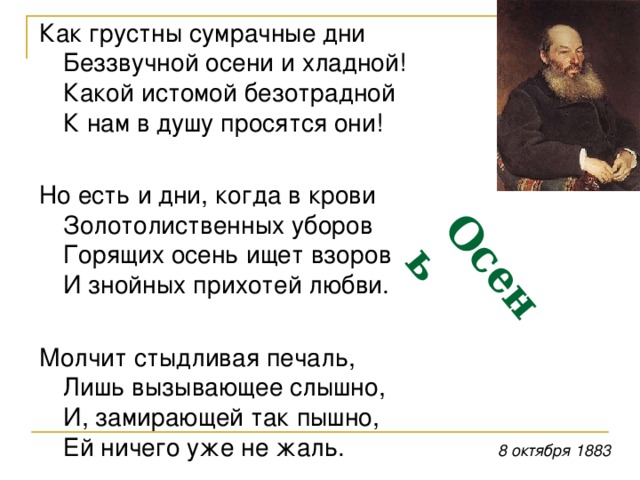 Осень  Как грустны сумрачные дни  Беззвучной осени и хладной!  Какой истомой безотрадной  К нам в душу просятся они! Но есть и дни, когда в крови  Золотолиственных уборов  Горящих осень ищет взоров  И знойных прихотей любви. Молчит стыдливая печаль,  Лишь вызывающее слышно,  И, замирающей так пышно,  Ей ничего уже не жаль. 8 октября 1883 