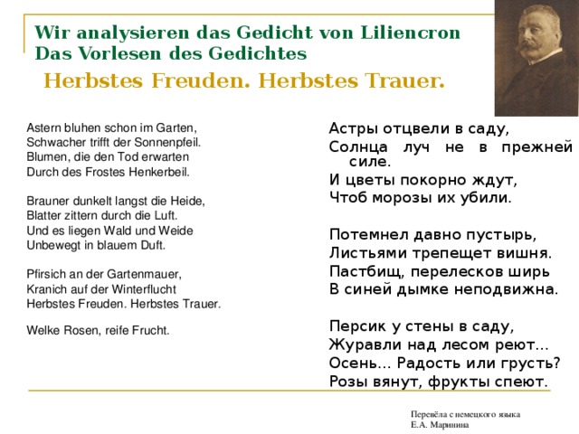 Wir analysieren das Gedicht von Liliencron  Das Vorlesen des Gedichtes   Herbstes Freuden. Herbstes Trauer.  Астры отцвели в саду, Солнца луч не в прежней силе. И цветы покорно ждут, Чтоб морозы их убили. Потемнел давно пустырь, Листьями трепещет вишня. Пастбищ, перелесков ширь В синей дымке неподвижна. Персик у стены в саду, Журавли над лесом реют... Осень... Радость или грусть? Розы вянут, фрукты спеют. Перевёла с немецкого языка Е.А. Маринина Перевёла с немецкого языка Е.А. Маринина Перевёла с немецкого языка Е.А. Маринина Перевёла с немецкого языка Е.А. Маринина Astern bluhen schon im Garten, Schwacher trifft der Sonnenpfeil. Blumen, die den Tod erwarten Durch des Frostes Henkerbeil. Brauner dunkelt langst die Heide, Blatter zittern durch die Luft. Und es liegen Wald und Weide Unbewegt in blauem Duft. Pfirsich an der Gartenmauer, Kranich auf der Winterflucht Herbstes Freuden. Herbstes Trauer. Welke Rosen, reife Frucht.  