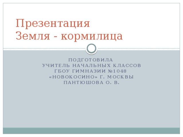 Презентация  Земля - кормилица Подготовила Учитель начальных классов ГБОУ гимназии №1048 «Новокосино» г. Москвы Пантюшова О. В. 